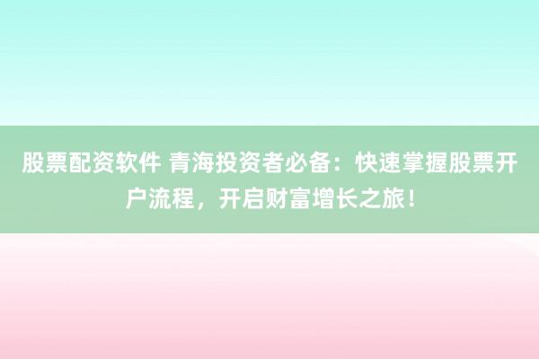 股票配资软件 青海投资者必备：快速掌握股票开户流程，开启财富增长之旅！