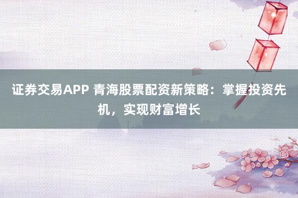证券交易APP 青海股票配资新策略：掌握投资先机，实现财富增长
