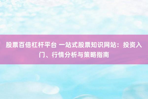 股票百倍杠杆平台 一站式股票知识网站:投资入门、行情分析与策略指南