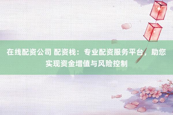 在线配资公司 配资栈：专业配资服务平台，助您实现资金增值与风险控制