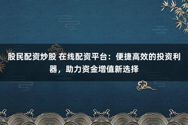股民配资炒股 在线配资平台：便捷高效的投资利器，助力资金增值新选择