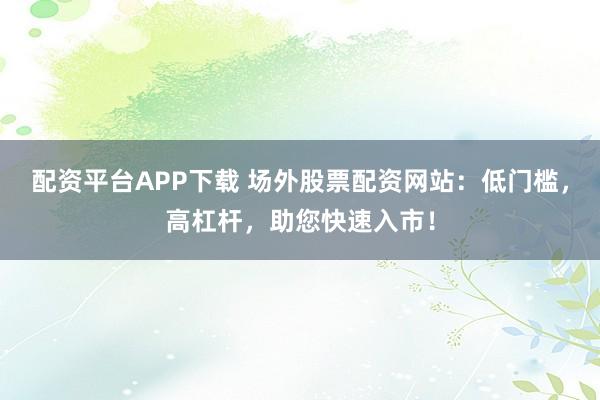 配资平台APP下载 场外股票配资网站：低门槛，高杠杆，助您快速入市！