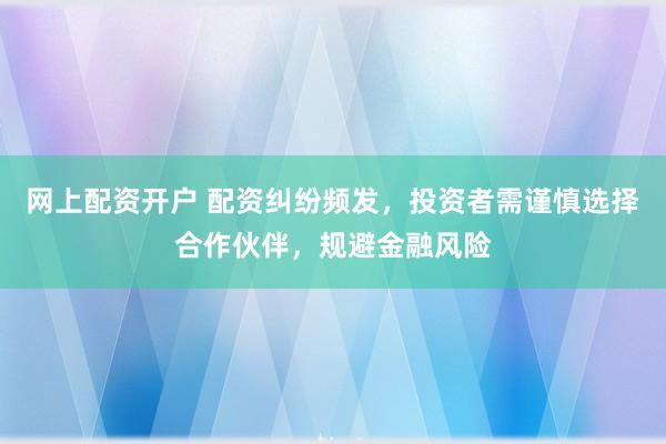 网上配资开户 配资纠纷频发，投资者需谨慎选择合作伙伴，规避金融风险