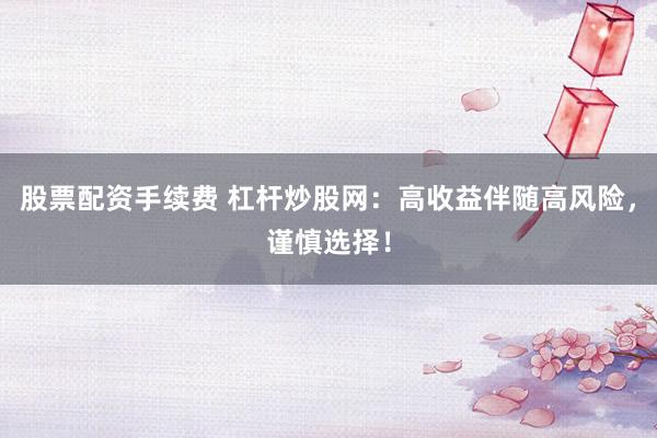 股票配资手续费 杠杆炒股网：高收益伴随高风险，谨慎选择！