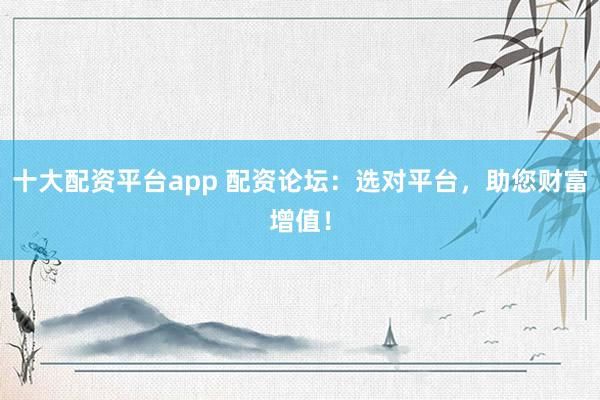 十大配资平台app 配资论坛：选对平台，助您财富增值！
