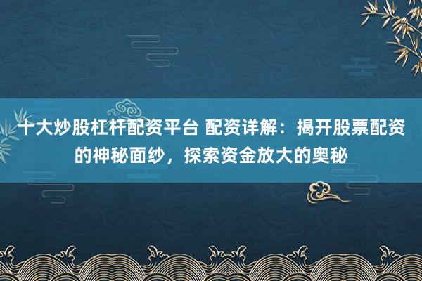 十大炒股杠杆配资平台 配资详解：揭开股票配资的神秘面纱，探索资金放大的奥秘