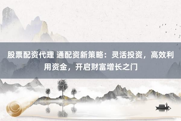 股票配资代理 通配资新策略：灵活投资，高效利用资金，开启财富增长之门