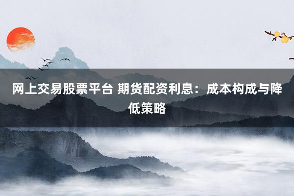网上交易股票平台 期货配资利息：成本构成与降低策略