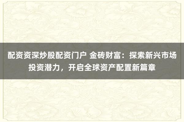 配资资深炒股配资门户 金砖财富：探索新兴市场投资潜力，开启全球资产配置新篇章