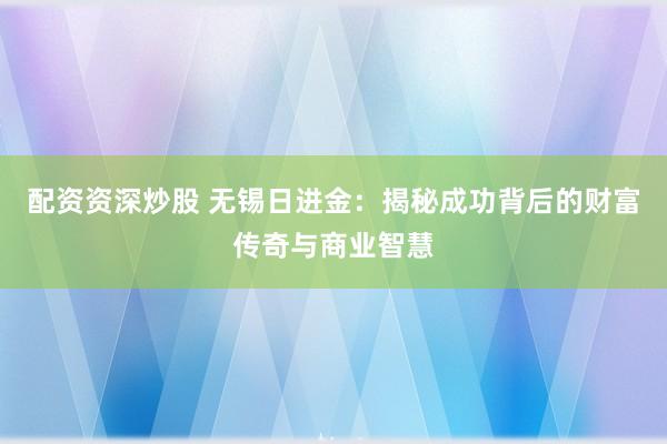 配资资深炒股 无锡日进金：揭秘成功背后的财富传奇与商业智慧