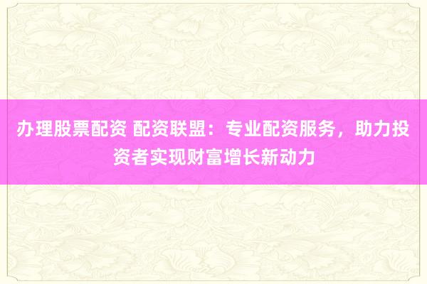办理股票配资 配资联盟：专业配资服务，助力投资者实现财富增长新动力