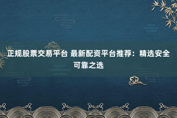 正规股票交易平台 最新配资平台推荐：精选安全可靠之选