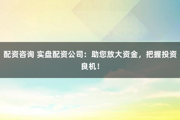 配资咨询 实盘配资公司：助您放大资金，把握投资良机！