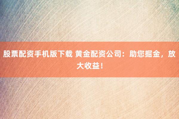 股票配资手机版下载 黄金配资公司：助您掘金，放大收益！
