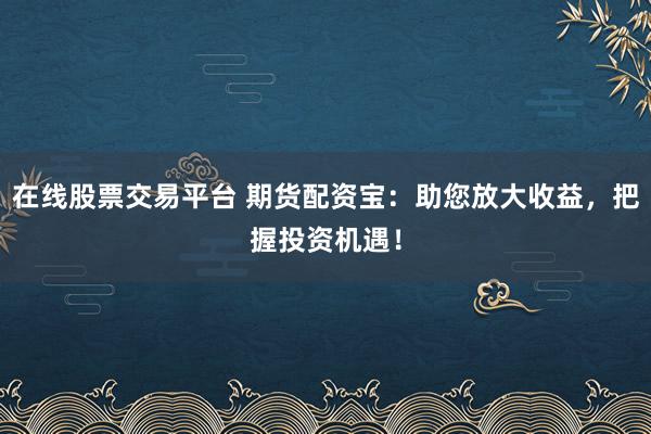 在线股票交易平台 期货配资宝：助您放大收益，把握投资机遇！
