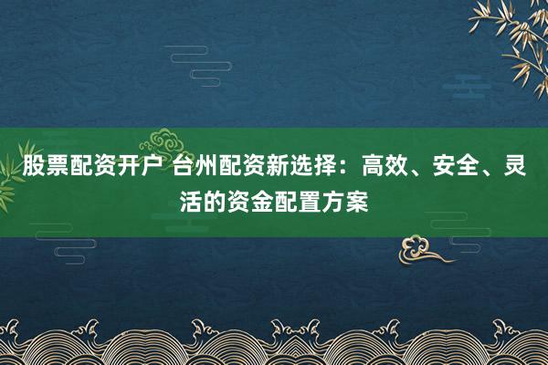 股票配资开户 台州配资新选择：高效、安全、灵活的资金配置方案