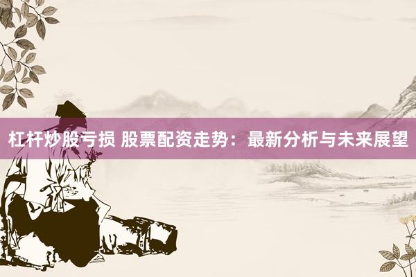 杠杆炒股亏损 股票配资走势：最新分析与未来展望