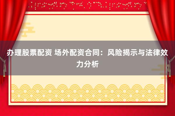 办理股票配资 场外配资合同：风险揭示与法律效力分析