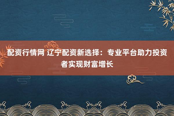 配资行情网 辽宁配资新选择：专业平台助力投资者实现财富增长