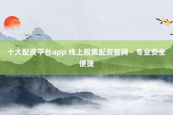 十大配资平台app 线上股票配资官网 - 专业安全便捷