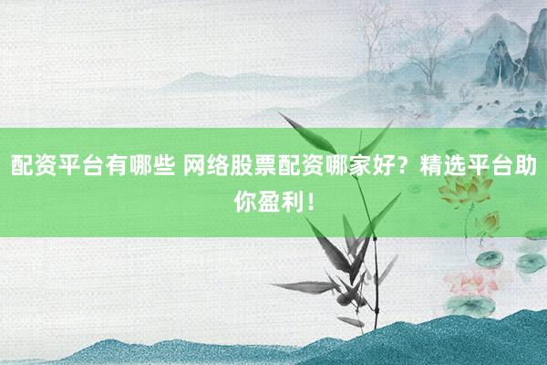 配资平台有哪些 网络股票配资哪家好？精选平台助你盈利！