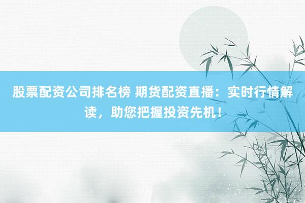 股票配资公司排名榜 期货配资直播：实时行情解读，助您把握投资先机！