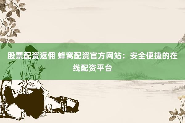 股票配资返佣 蜂窝配资官方网站：安全便捷的在线配资平台