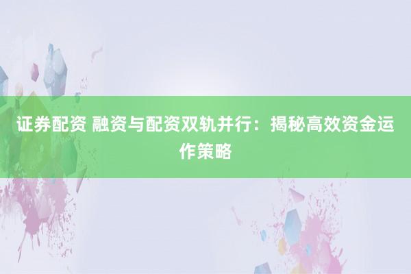 证券配资 融资与配资双轨并行：揭秘高效资金运作策略