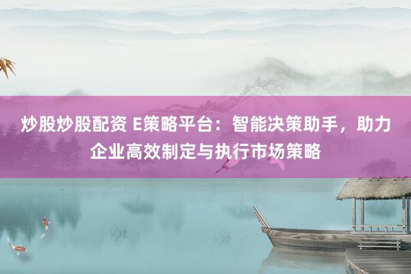 炒股炒股配资 E策略平台：智能决策助手，助力企业高效制定与执行市场策略