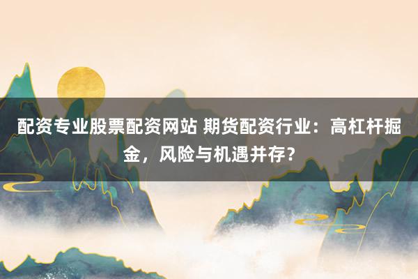 配资专业股票配资网站 期货配资行业：高杠杆掘金，风险与机遇并存？