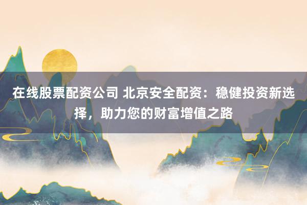 在线股票配资公司 北京安全配资：稳健投资新选择，助力您的财富增值之路