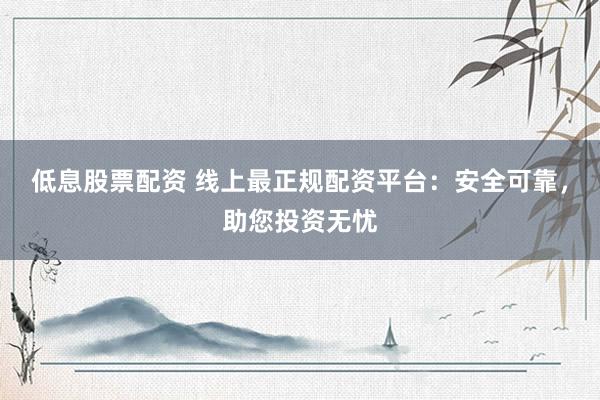 低息股票配资 线上最正规配资平台：安全可靠，助您投资无忧