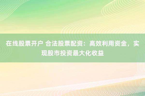 在线股票开户 合法股票配资：高效利用资金，实现股市投资最大化收益
