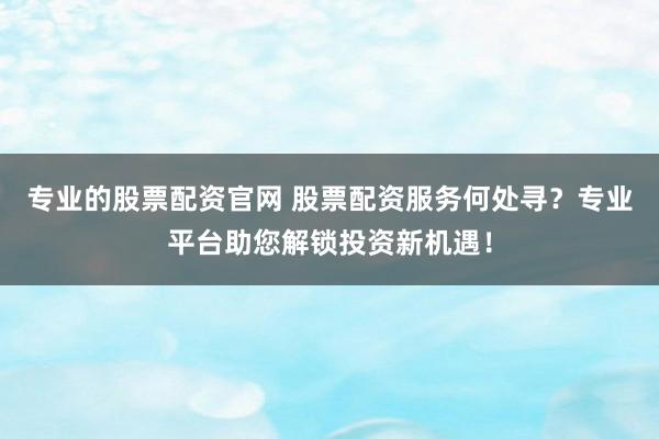专业的股票配资官网 股票配资服务何处寻？专业平台助您解锁投资新机遇！