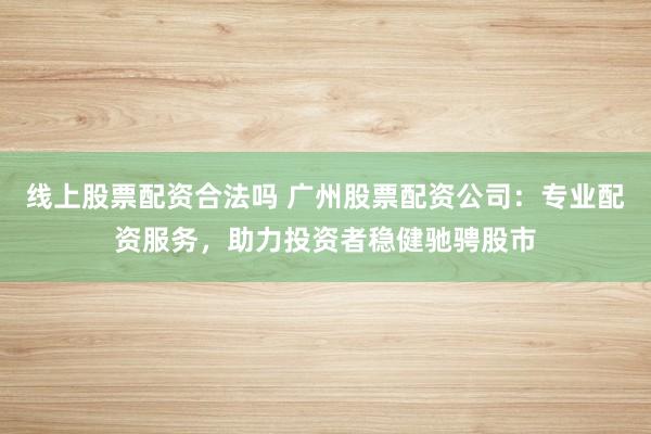 线上股票配资合法吗 广州股票配资公司：专业配资服务，助力投资者稳健驰骋股市