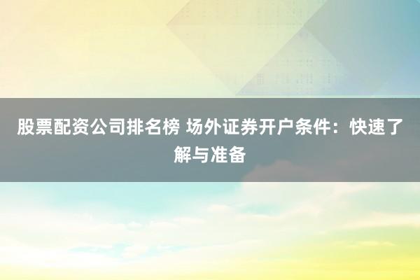 股票配资公司排名榜 场外证券开户条件：快速了解与准备