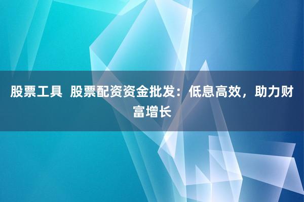股票工具  股票配资资金批发：低息高效，助力财富增长