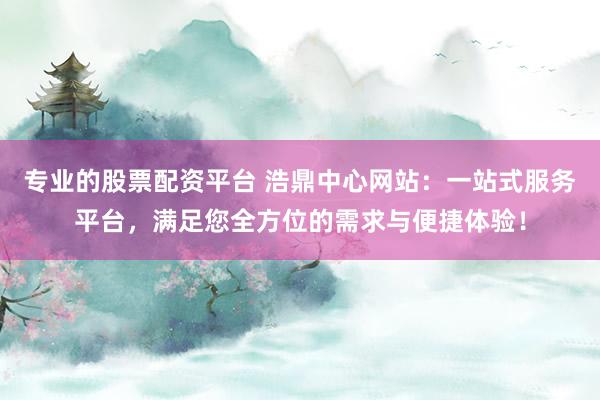 专业的股票配资平台 浩鼎中心网站：一站式服务平台，满足您全方位的需求与便捷体验！