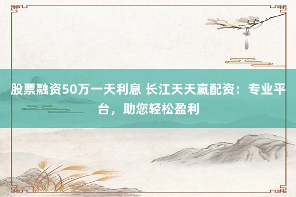 股票融资50万一天利息 长江天天赢配资：专业平台，助您轻松盈利