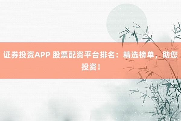 证券投资APP 股票配资平台排名：精选榜单，助您投资！