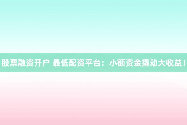 股票融资开户 最低配资平台：小额资金撬动大收益！