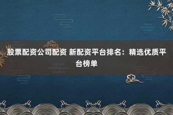 股票配资公司配资 新配资平台排名：精选优质平台榜单