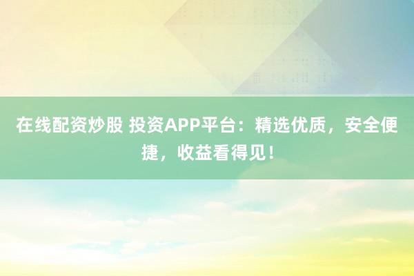 在线配资炒股 投资APP平台：精选优质，安全便捷，收益看得见！