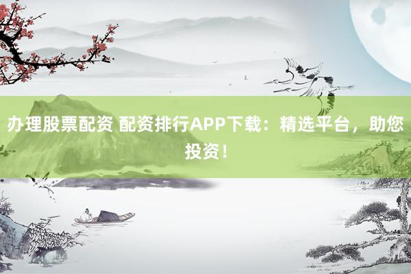 办理股票配资 配资排行APP下载：精选平台，助您投资！