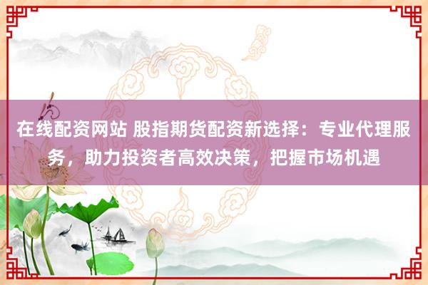 在线配资网站 股指期货配资新选择：专业代理服务，助力投资者高效决策，把握市场机遇