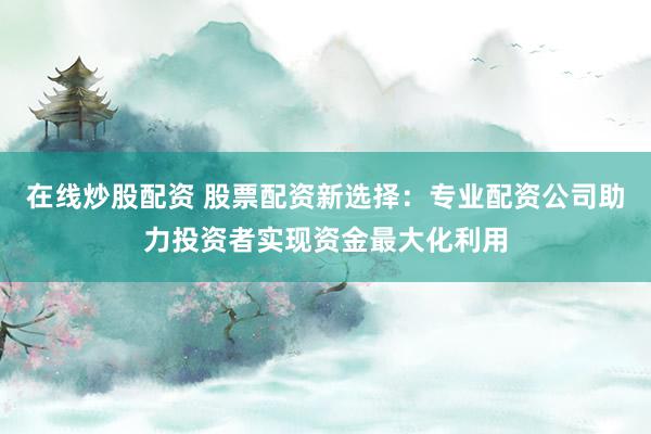 在线炒股配资 股票配资新选择：专业配资公司助力投资者实现资金最大化利用