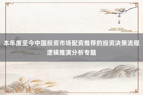 本年度至今中国投资市场配资推荐的投资决策流程逻辑推演分析专题