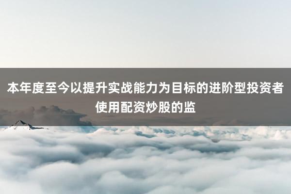 本年度至今以提升实战能力为目标的进阶型投资者使用配资炒股的监