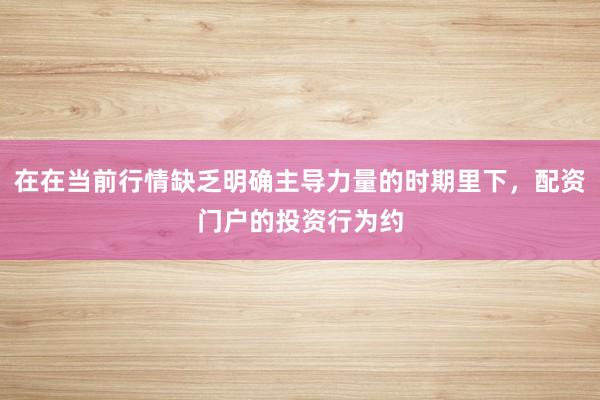 在在当前行情缺乏明确主导力量的时期里下，配资门户的投资行为约