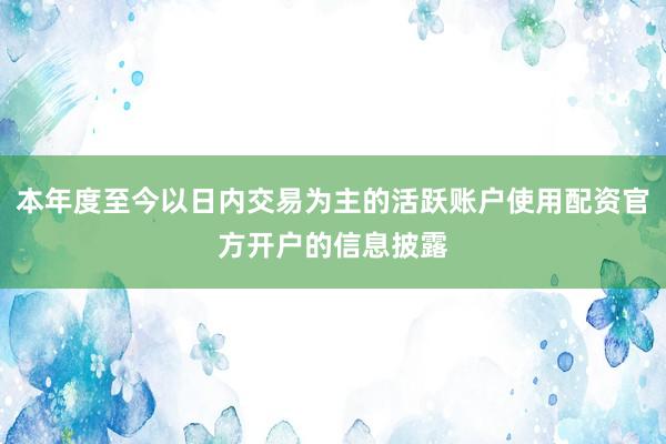 本年度至今以日内交易为主的活跃账户使用配资官方开户的信息披露
